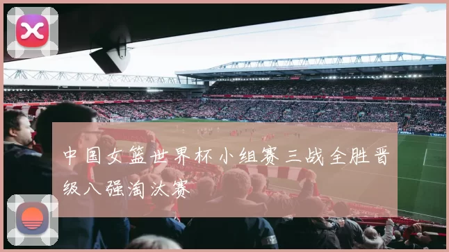 中国女篮世界杯小组赛三战全胜晋级八强淘汰赛