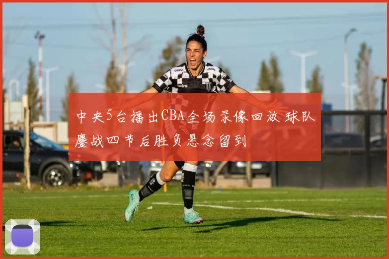 中央5台播出CBA全场录像回放 球队鏖战四节后胜负悬念留到