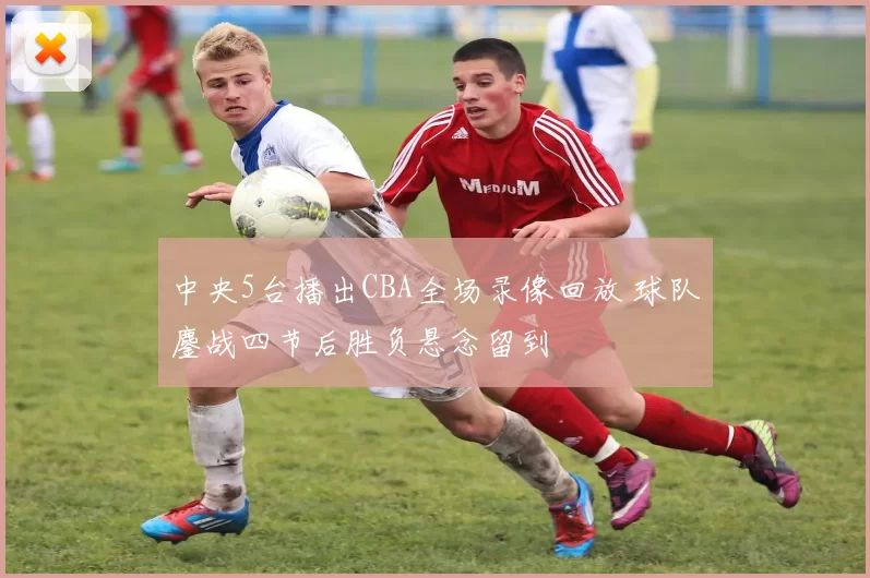 中央5台播出CBA全场录像回放 球队鏖战四节后胜负悬念留到