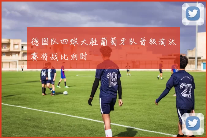 德国队四球大胜葡萄牙队晋级淘汰赛将战比利时
