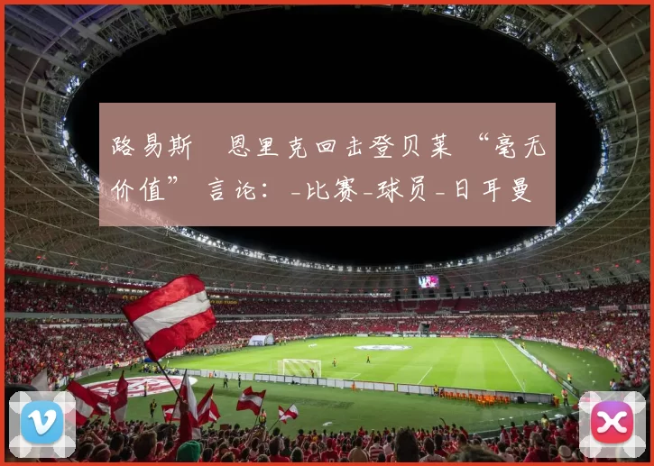 路易斯・恩里克回击登贝莱 “毫无价值” 言论：_比赛_球员_日耳曼