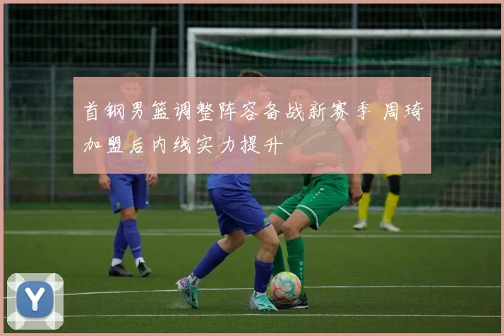 首钢男篮调整阵容备战新赛季 周琦加盟后内线实力提升