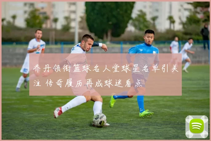 乔丹领衔篮球名人堂球星名单引关注 传奇履历再成球迷看点