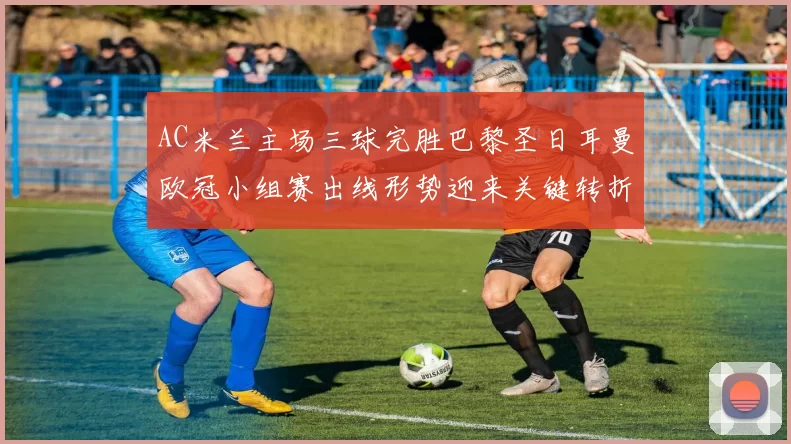 AC米兰主场三球完胜巴黎圣日耳曼欧冠小组赛出线形势迎来关键转折