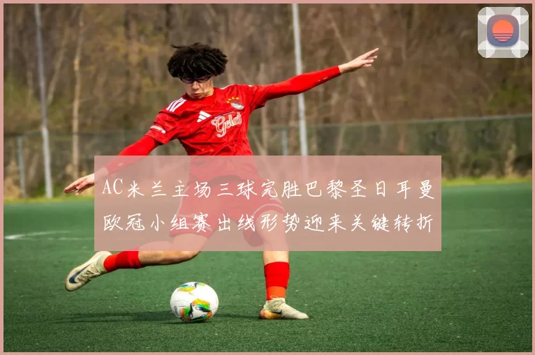 AC米兰主场三球完胜巴黎圣日耳曼欧冠小组赛出线形势迎来关键转折