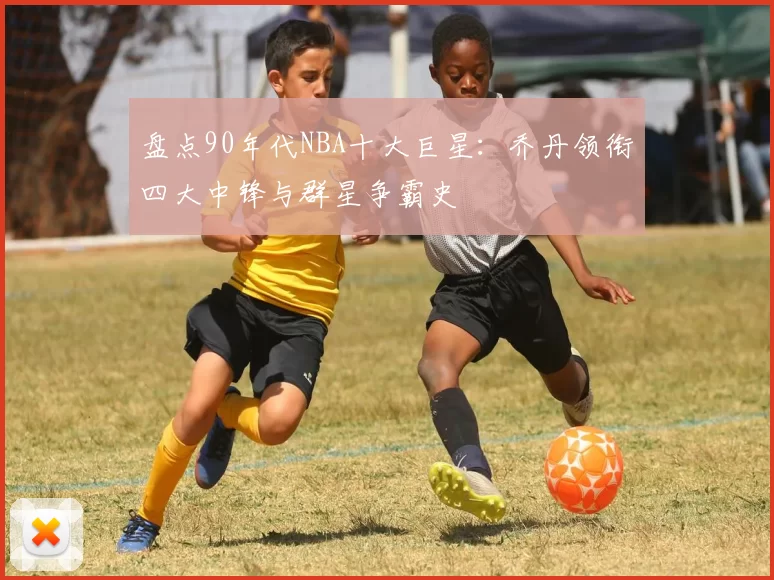 盘点90年代NBA十大巨星：乔丹领衔四大中锋与群星争霸史