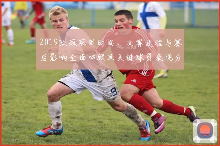2019欧冠冠军时间、决赛进程与赛后影响全面回顾及关键球员表现分析