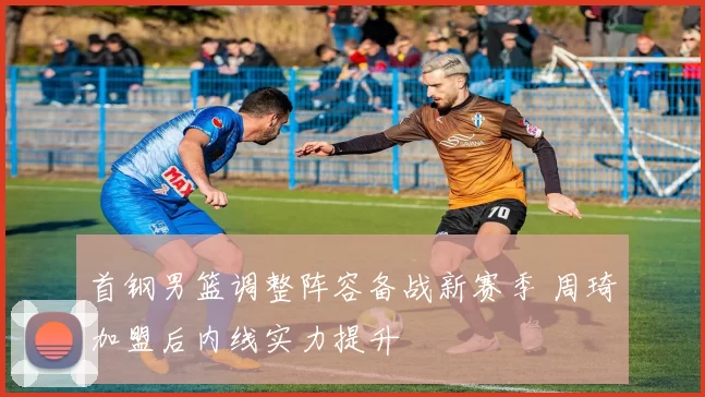 首钢男篮调整阵容备战新赛季 周琦加盟后内线实力提升