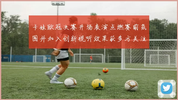 卡妹欧冠决赛开场表演点燃赛前氛围并加入创新视听效果获多方关注