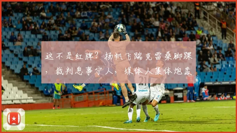 这不是红牌？杨帆飞踹克雷桑脚踝，裁判息事宁人，媒体人集体炮轰