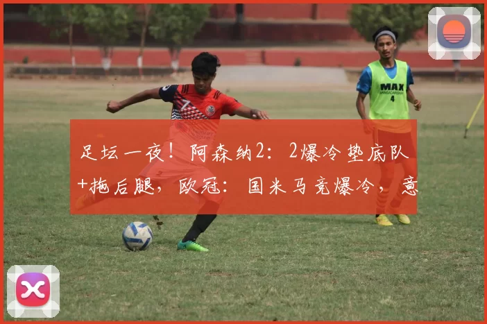 足坛一夜!阿森纳2:2爆冷垫底队+拖后腿,欧冠:国米马竞爆冷,意甲拉胯_比赛_马德里竞技_曼城