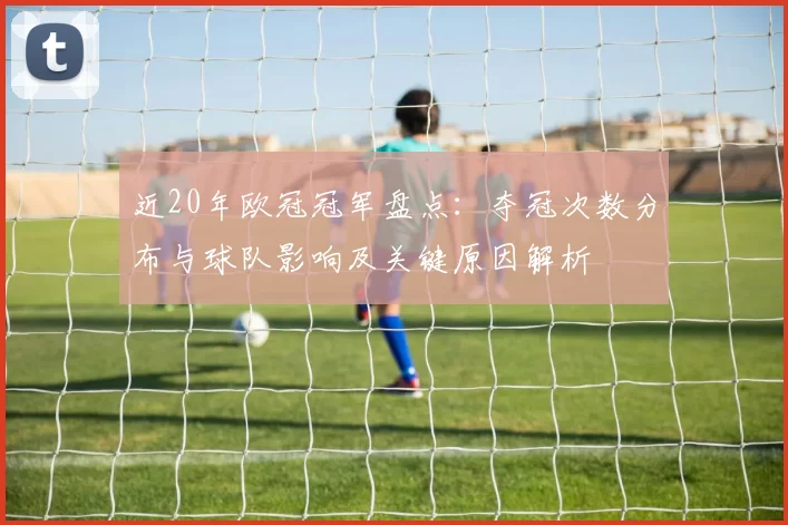 近20年欧冠冠军盘点:夺冠次数分布与球队影响及关键原因解析