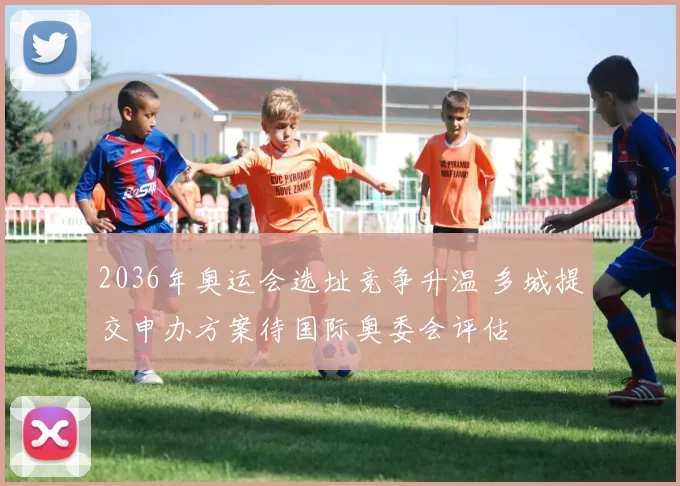 2036年奥运会选址竞争升温 多城提交申办方案待国际奥委会评估