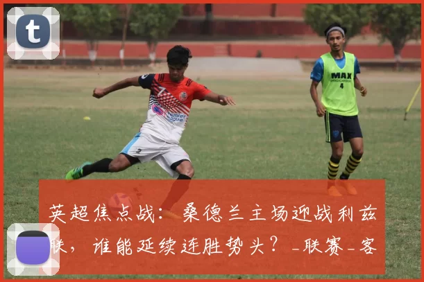 英超焦点战：桑德兰主场迎战利兹联，谁能延续连胜势头？_联赛_客场_比赛
