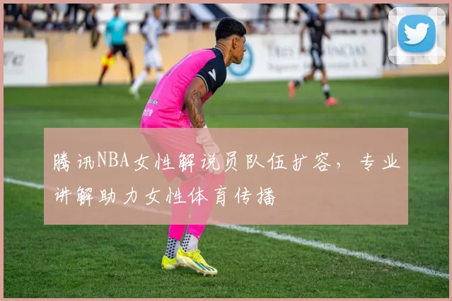 腾讯NBA女性解说员队伍扩容，专业讲解助力女性体育传播