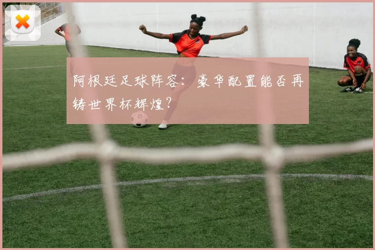 阿根廷足球阵容：豪华配置能否再铸世界杯辉煌？