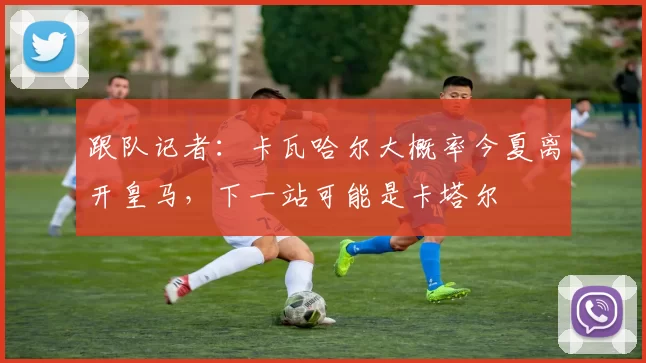 跟队记者：卡瓦哈尔大概率今夏离开皇马，下一站可能是卡塔尔