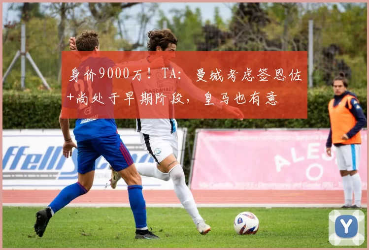 身价9000万！TA：曼城考虑签恩佐+尚处于早期阶段，皇马也有意