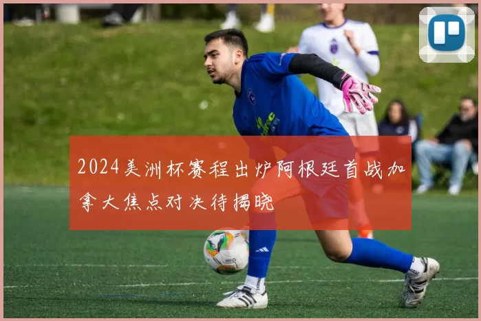2024美洲杯赛程出炉阿根廷首战加拿大焦点对决待揭晓