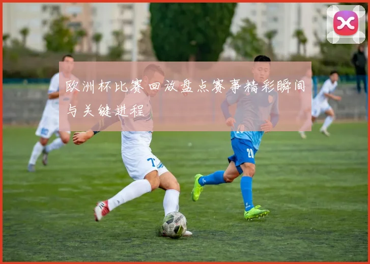 欧洲杯比赛回放盘点赛事精彩瞬间与关键进程