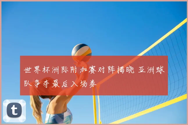 世界杯洲际附加赛对阵揭晓 亚洲球队争夺最后入场券