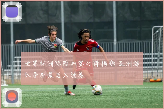 世界杯洲际附加赛对阵揭晓 亚洲球队争夺最后入场券