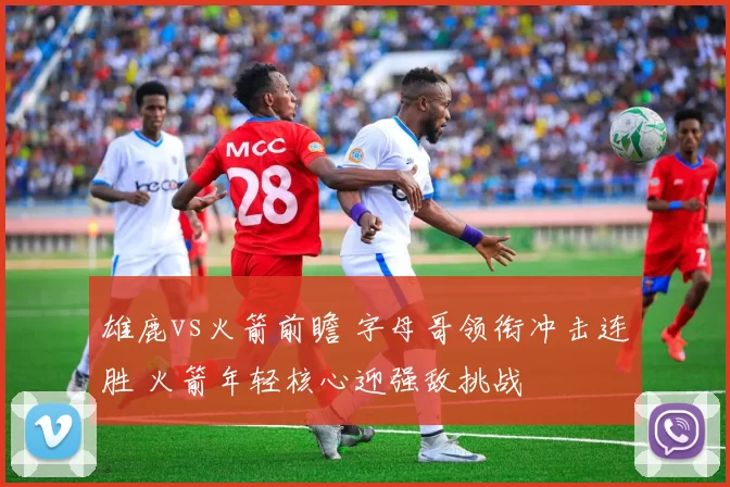 雄鹿vs火箭前瞻 字母哥领衔冲击连胜 火箭年轻核心迎强敌挑战