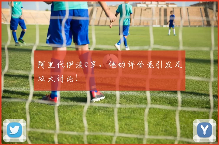 阿里代伊谈c罗，他的评价竟引发足坛大讨论！