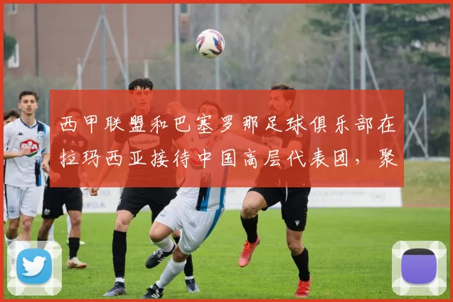 西甲联盟和巴塞罗那足球俱乐部在拉玛西亚接待中国高层代表团，聚焦青训体系的成功经验_球员