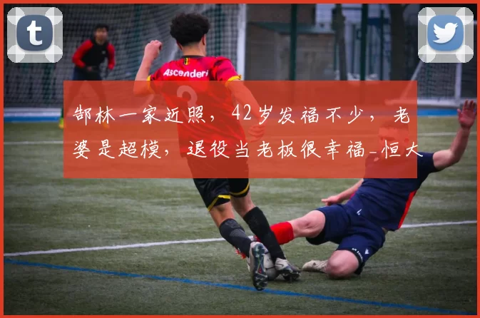 郜林一家近照，42岁发福不少，老婆是超模，退役当老板很幸福_恒大_成为了_国足