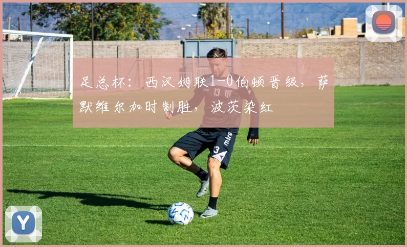 足总杯：西汉姆联1-0伯顿晋级，萨默维尔加时制胜，波茨染红