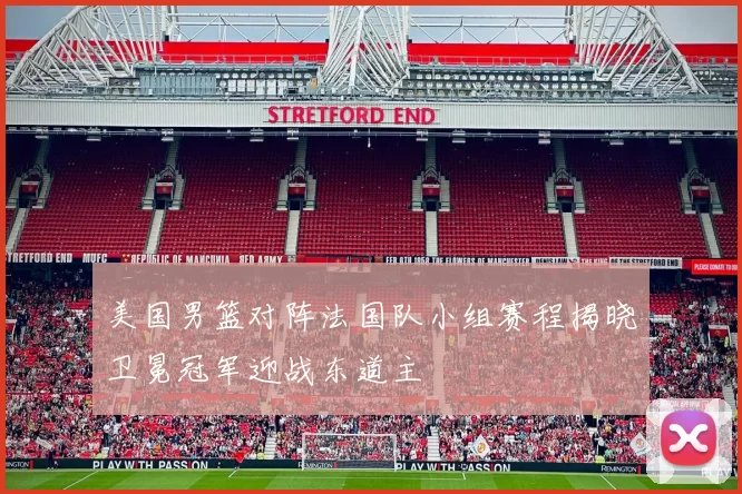 美国男篮对阵法国队小组赛程揭晓卫冕冠军迎战东道主