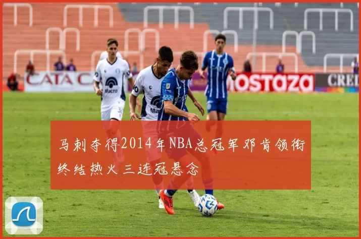 马刺夺得2014年NBA总冠军邓肯领衔终结热火三连冠悬念
