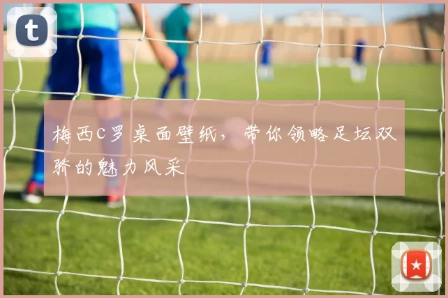 梅西c罗桌面壁纸，带你领略足坛双骄的魅力风采