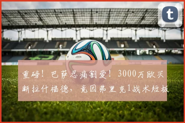 重磅！巴萨忍痛割爱！3000万欧买断拉什福德，竟因弗里克1战术短板+薪资炸弹？_球员_欧元_欧冠