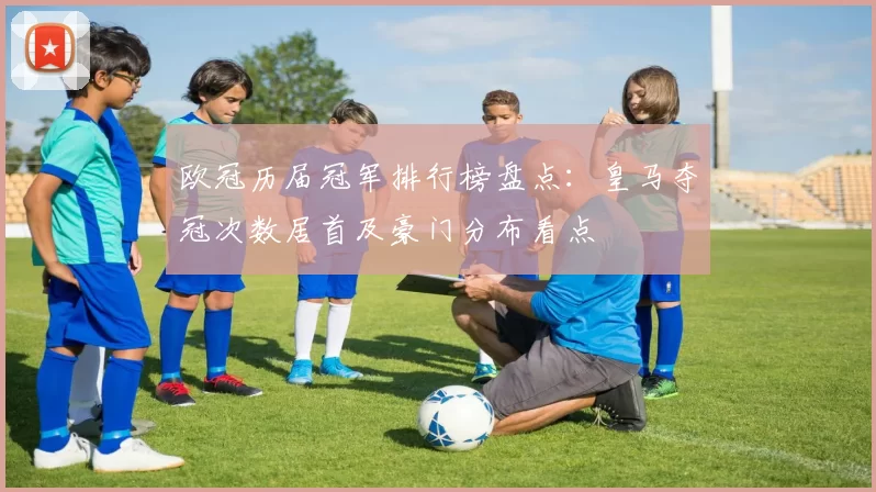 欧冠历届冠军排行榜盘点:皇马夺冠次数居首及豪门分布看点
