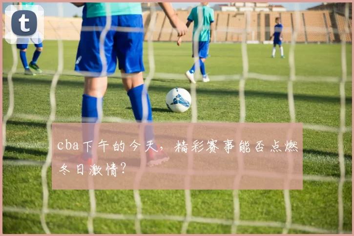 cba下午的今天，精彩赛事能否点燃冬日激情？
