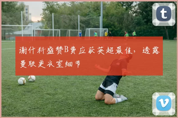 谢什科盛赞B费应获英超最佳，透露曼联更衣室细节