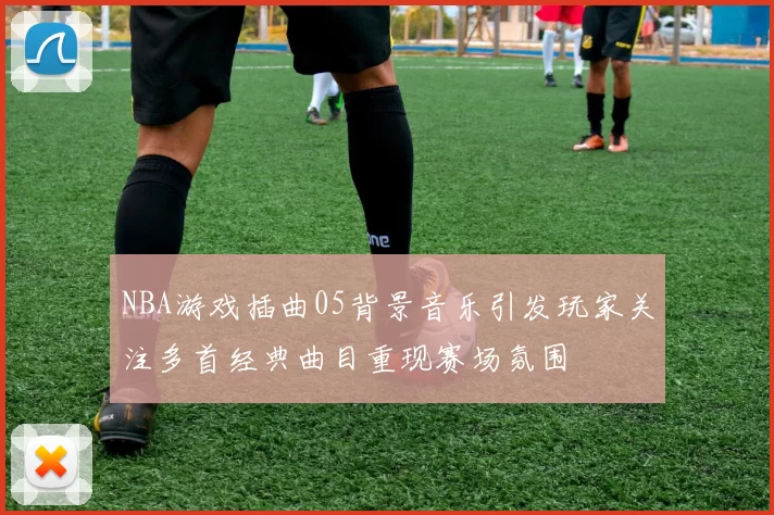 NBA游戏插曲05背景音乐引发玩家关注多首经典曲目重现赛场氛围