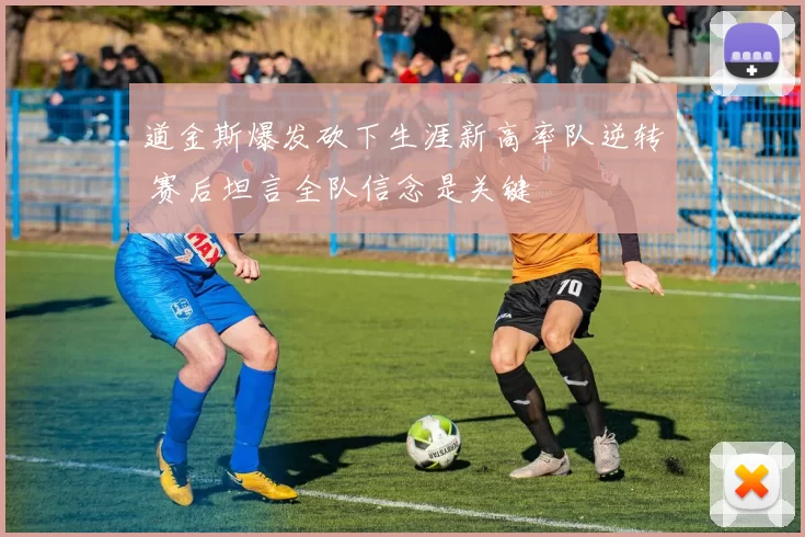 道金斯爆发砍下生涯新高率队逆转 赛后坦言全队信念是关键