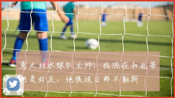 意大利水球队主帅：我现在和孔蒂仍是好友，他很适合那不勒斯