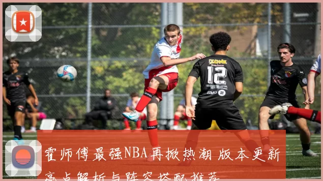 霍师傅最强NBA再掀热潮 版本更新亮点解析与阵容搭配推荐