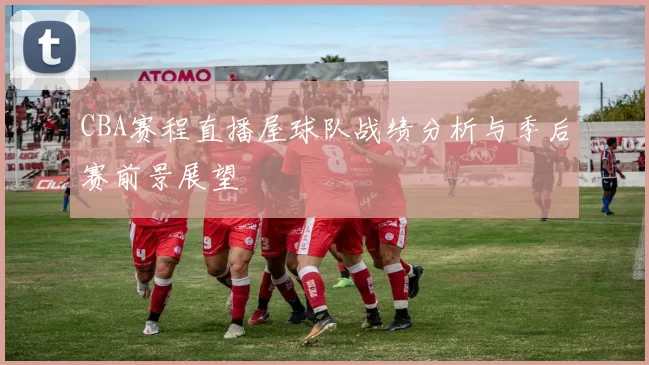 CBA赛程直播屋球队战绩分析与季后赛前景展望