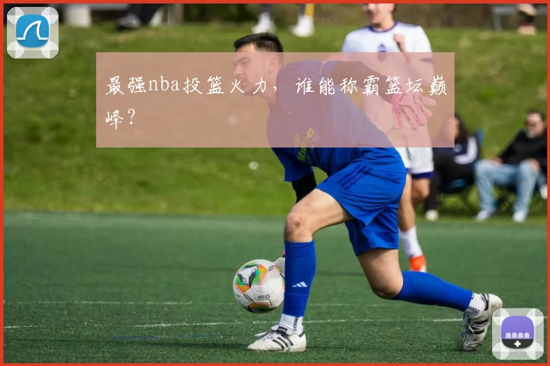 最强nba投篮火力，谁能称霸篮坛巅峰？