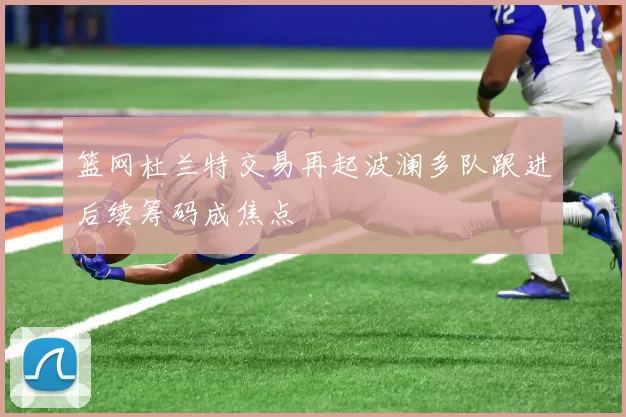 篮网杜兰特交易再起波澜多队跟进后续筹码成焦点