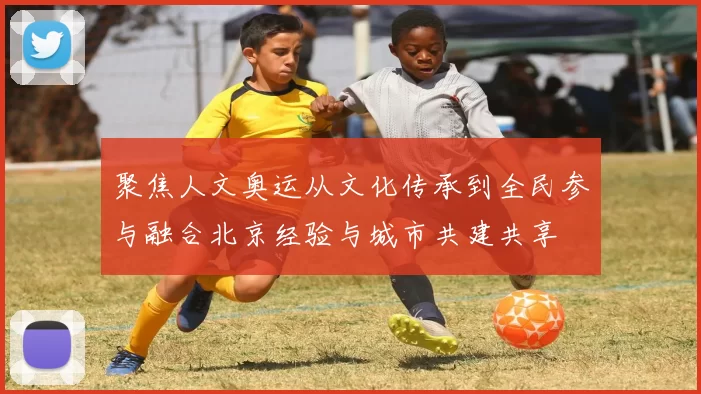 聚焦人文奥运从文化传承到全民参与融合北京经验与城市共建共享