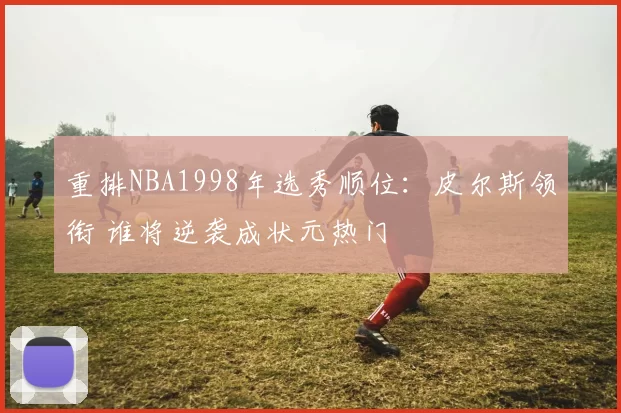重排NBA1998年选秀顺位：皮尔斯领衔 谁将逆袭成状元热门