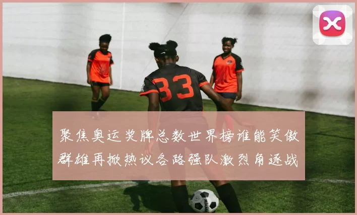 聚焦奥运奖牌总数世界榜谁能笑傲群雄再掀热议各路强队激烈角逐战