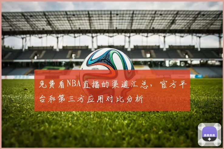 免费看NBA直播的渠道汇总，官方平台和第三方应用对比分析