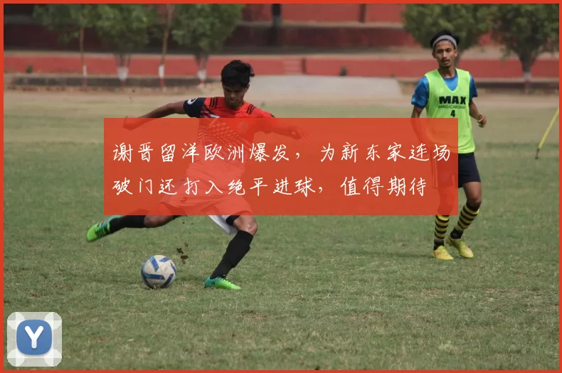 谢晋留洋欧洲爆发，为新东家连场破门还打入绝平进球，值得期待